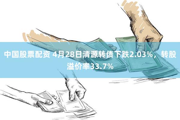 中国股票配资 4月28日清源转债下跌2.03%，转股溢价率33.7%
