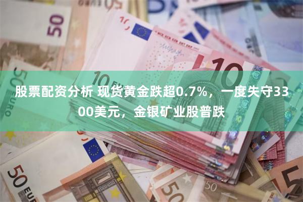 股票配资分析 现货黄金跌超0.7%，一度失守3300美元，金银矿业股普跌