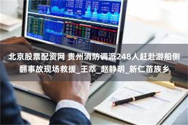 北京股票配资网 贵州消防调派248人赶赴游船侧翻事故现场救援_王萃_赵静明_新仁苗族乡