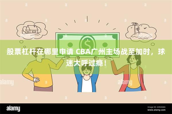 股票杠杆在哪里申请 CBA广州主场战至加时，球迷大呼过瘾！