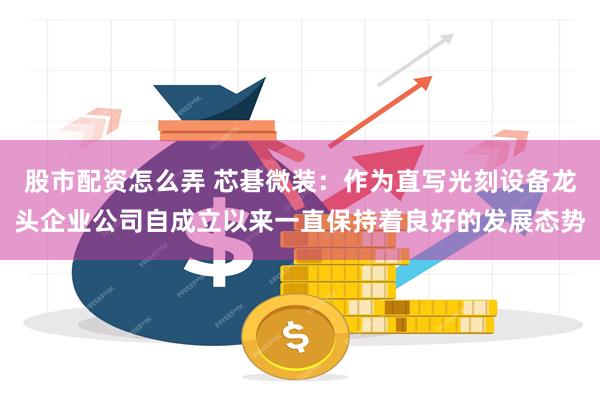 股市配资怎么弄 芯碁微装：作为直写光刻设备龙头企业公司自成立以来一直保持着良好的发展态势