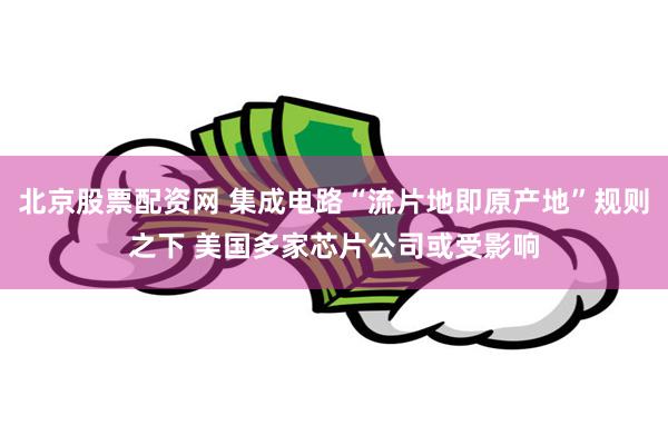 北京股票配资网 集成电路“流片地即原产地”规则之下 美国多家芯片公司或受影响