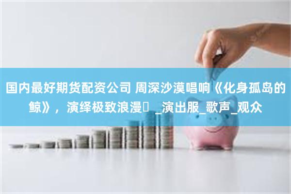 国内最好期货配资公司 周深沙漠唱响《化身孤岛的鲸》，演绎极致浪漫​_演出服_歌声_观众