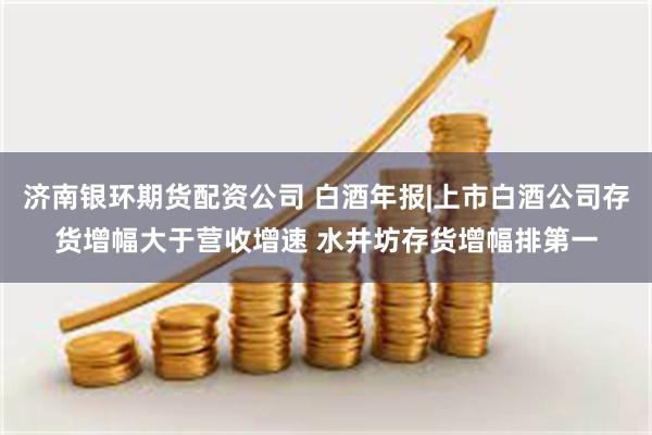 济南银环期货配资公司 白酒年报|上市白酒公司存货增幅大于营收增速 水井坊存货增幅排第一