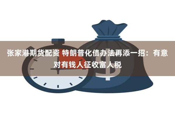 张家港期货配资 特朗普化债办法再添一招：有意对有钱人征收富人税