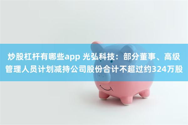 炒股杠杆有哪些app 光弘科技：部分董事、高级管理人员计划减持公司股份合计不超过约324万股
