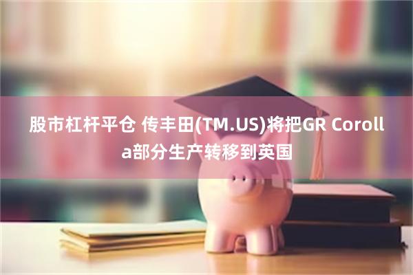 股市杠杆平仓 传丰田(TM.US)将把GR Corolla部分生产转移到英国