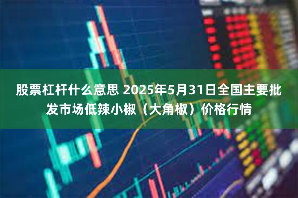 股票杠杆什么意思 2025年5月31日全国主要批发市场低辣小椒（大角椒）价格行情