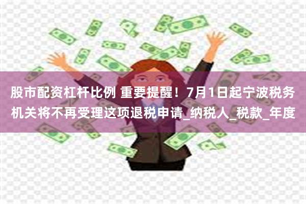 股市配资杠杆比例 重要提醒！7月1日起宁波税务机关将不再受理这项退税申请_纳税人_税款_年度