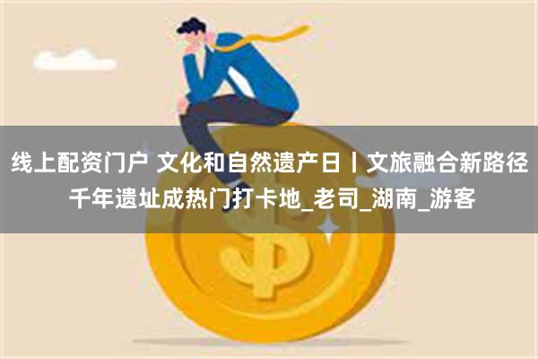线上配资门户 文化和自然遗产日丨文旅融合新路径 千年遗址成热门打卡地_老司_湖南_游客