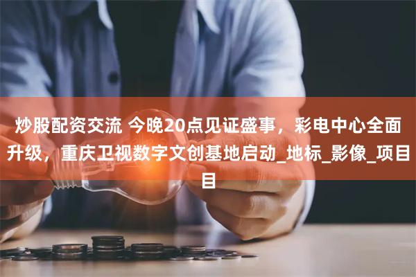 炒股配资交流 今晚20点见证盛事，彩电中心全面升级，重庆卫视数字文创基地启动_地标_影像_项目