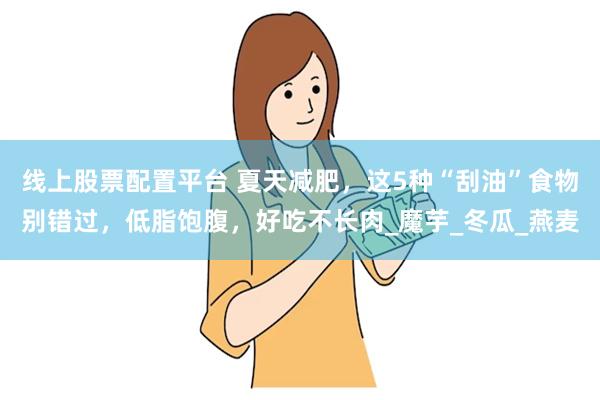 线上股票配置平台 夏天减肥，这5种“刮油”食物别错过，低脂饱腹，好吃不长肉_魔芋_冬瓜_燕麦