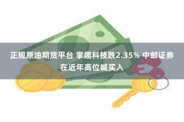 正规原油期货平台 掌趣科技跌2.35% 中邮证券在近年高位喊买入
