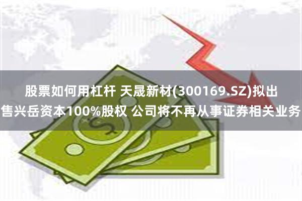 股票如何用杠杆 天晟新材(300169.SZ)拟出售兴岳资本100%股权 公司将不再从事证券相关业务